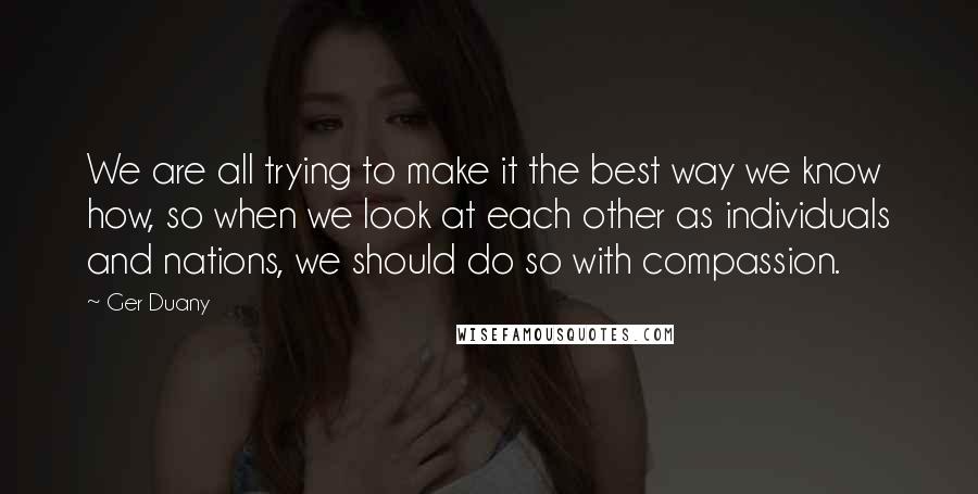 Ger Duany Quotes: We are all trying to make it the best way we know how, so when we look at each other as individuals and nations, we should do so with compassion.