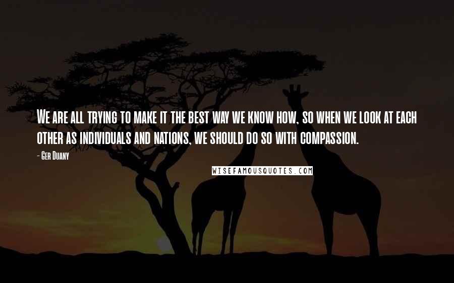 Ger Duany Quotes: We are all trying to make it the best way we know how, so when we look at each other as individuals and nations, we should do so with compassion.