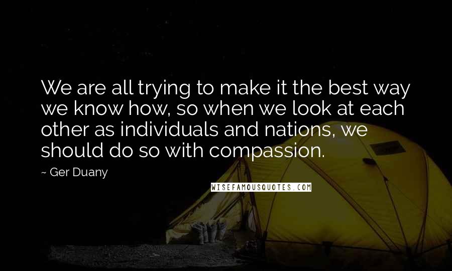 Ger Duany Quotes: We are all trying to make it the best way we know how, so when we look at each other as individuals and nations, we should do so with compassion.