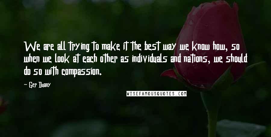 Ger Duany Quotes: We are all trying to make it the best way we know how, so when we look at each other as individuals and nations, we should do so with compassion.