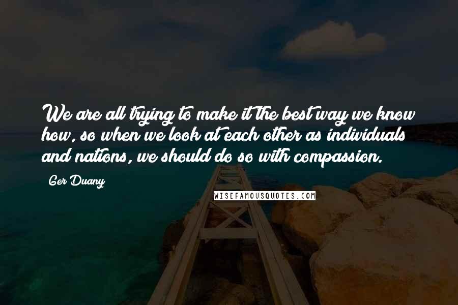 Ger Duany Quotes: We are all trying to make it the best way we know how, so when we look at each other as individuals and nations, we should do so with compassion.