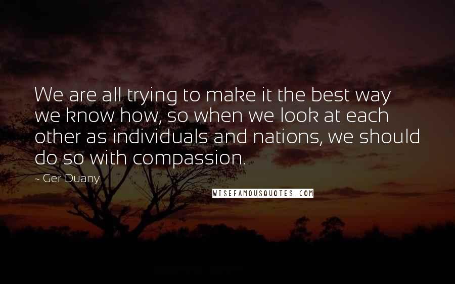 Ger Duany Quotes: We are all trying to make it the best way we know how, so when we look at each other as individuals and nations, we should do so with compassion.