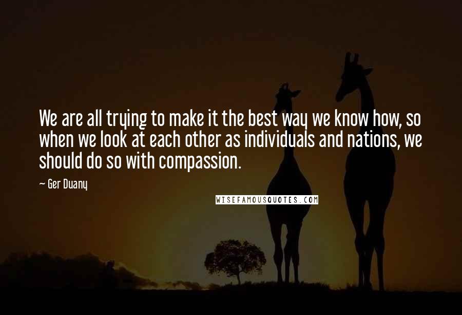 Ger Duany Quotes: We are all trying to make it the best way we know how, so when we look at each other as individuals and nations, we should do so with compassion.