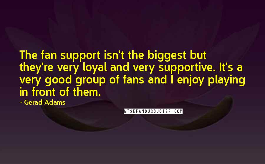 Gerad Adams Quotes: The fan support isn't the biggest but they're very loyal and very supportive. It's a very good group of fans and I enjoy playing in front of them.