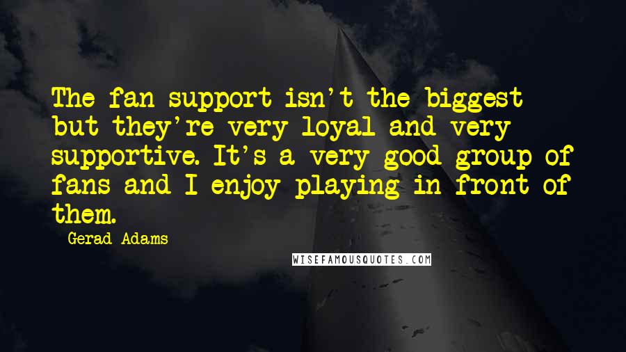 Gerad Adams Quotes: The fan support isn't the biggest but they're very loyal and very supportive. It's a very good group of fans and I enjoy playing in front of them.