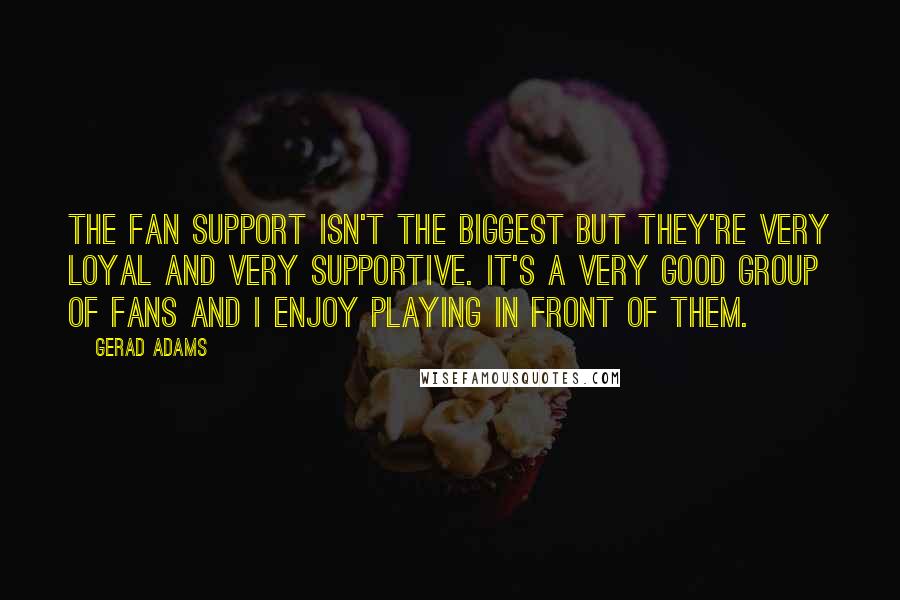 Gerad Adams Quotes: The fan support isn't the biggest but they're very loyal and very supportive. It's a very good group of fans and I enjoy playing in front of them.