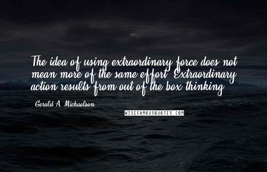 Gerald A. Michaelson Quotes: The idea of using extraordinary force does not mean more of the same effort. Extraordinary action results from out-of-the-box thinking.