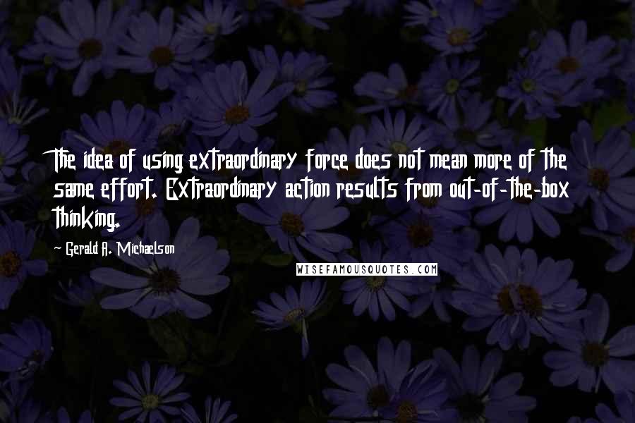 Gerald A. Michaelson Quotes: The idea of using extraordinary force does not mean more of the same effort. Extraordinary action results from out-of-the-box thinking.