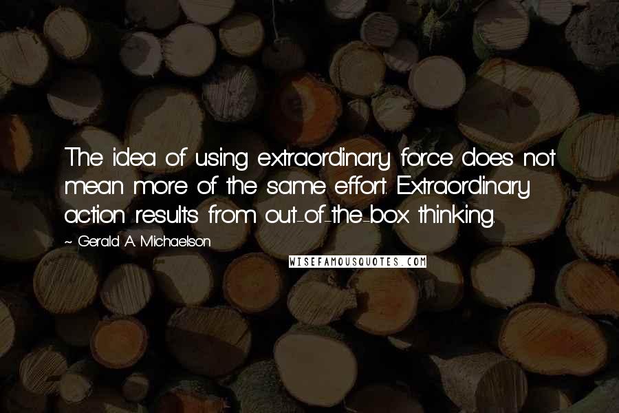 Gerald A. Michaelson Quotes: The idea of using extraordinary force does not mean more of the same effort. Extraordinary action results from out-of-the-box thinking.