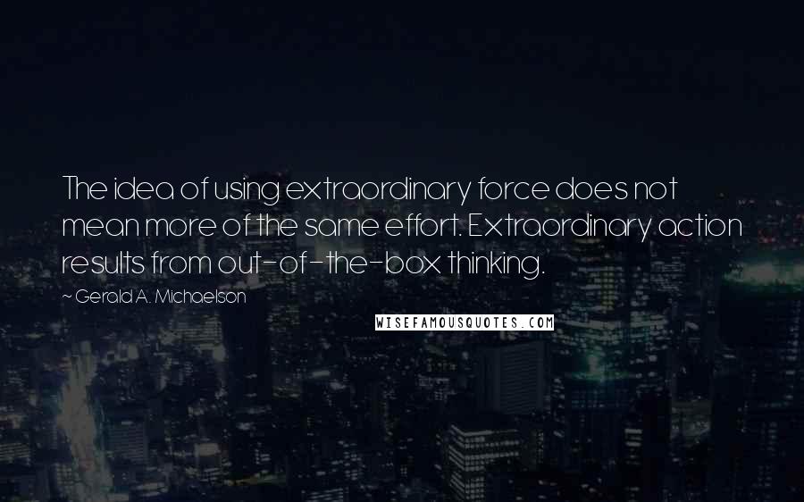 Gerald A. Michaelson Quotes: The idea of using extraordinary force does not mean more of the same effort. Extraordinary action results from out-of-the-box thinking.