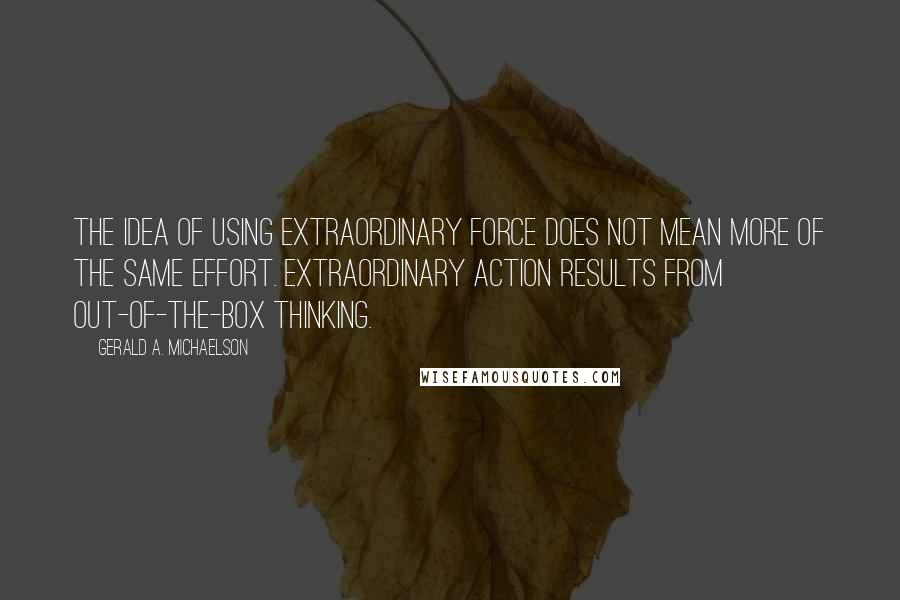 Gerald A. Michaelson Quotes: The idea of using extraordinary force does not mean more of the same effort. Extraordinary action results from out-of-the-box thinking.