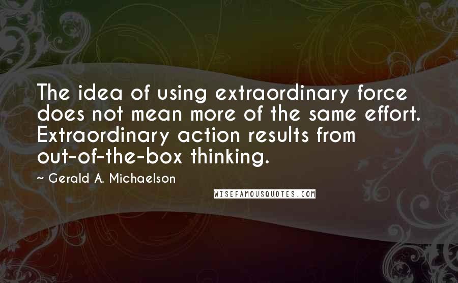 Gerald A. Michaelson Quotes: The idea of using extraordinary force does not mean more of the same effort. Extraordinary action results from out-of-the-box thinking.