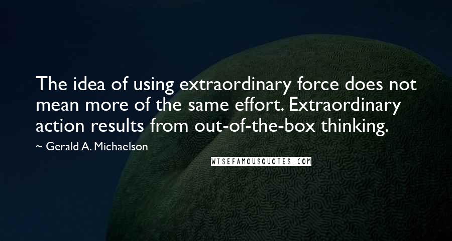 Gerald A. Michaelson Quotes: The idea of using extraordinary force does not mean more of the same effort. Extraordinary action results from out-of-the-box thinking.
