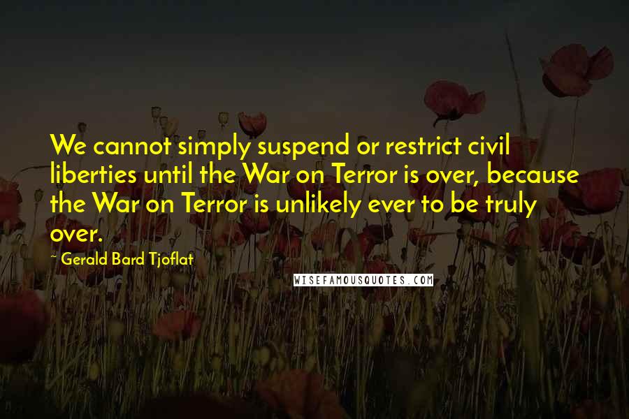 Gerald Bard Tjoflat Quotes: We cannot simply suspend or restrict civil liberties until the War on Terror is over, because the War on Terror is unlikely ever to be truly over.