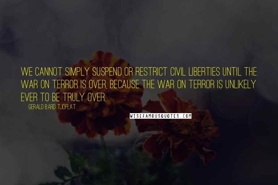 Gerald Bard Tjoflat Quotes: We cannot simply suspend or restrict civil liberties until the War on Terror is over, because the War on Terror is unlikely ever to be truly over.