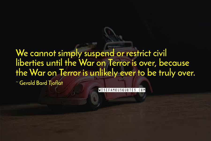 Gerald Bard Tjoflat Quotes: We cannot simply suspend or restrict civil liberties until the War on Terror is over, because the War on Terror is unlikely ever to be truly over.