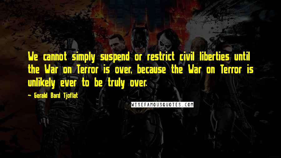 Gerald Bard Tjoflat Quotes: We cannot simply suspend or restrict civil liberties until the War on Terror is over, because the War on Terror is unlikely ever to be truly over.