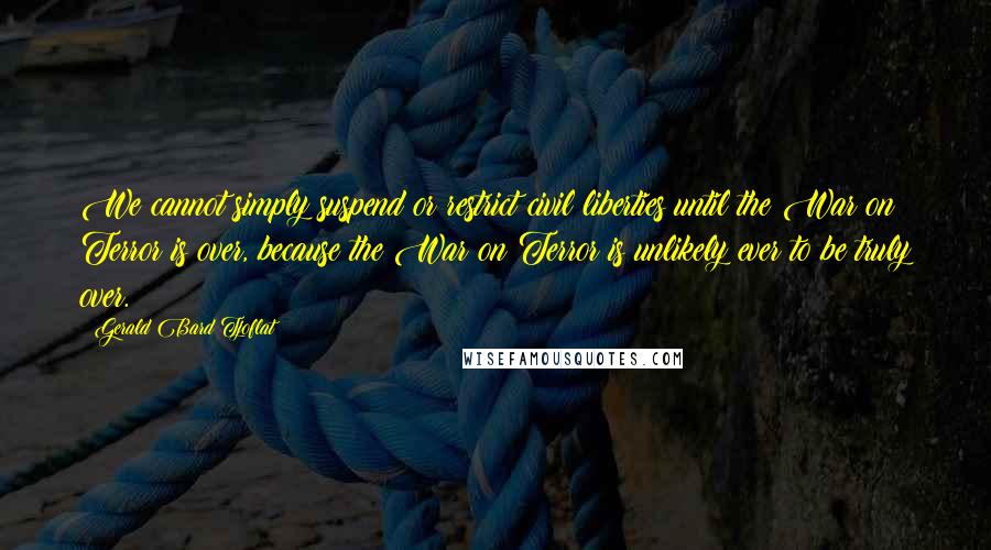 Gerald Bard Tjoflat Quotes: We cannot simply suspend or restrict civil liberties until the War on Terror is over, because the War on Terror is unlikely ever to be truly over.