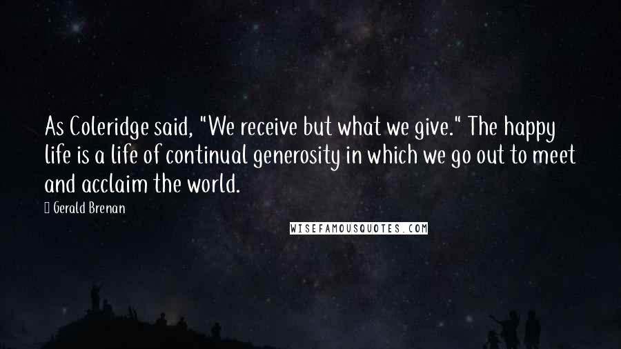 Gerald Brenan Quotes: As Coleridge said, "We receive but what we give." The happy life is a life of continual generosity in which we go out to meet and acclaim the world.