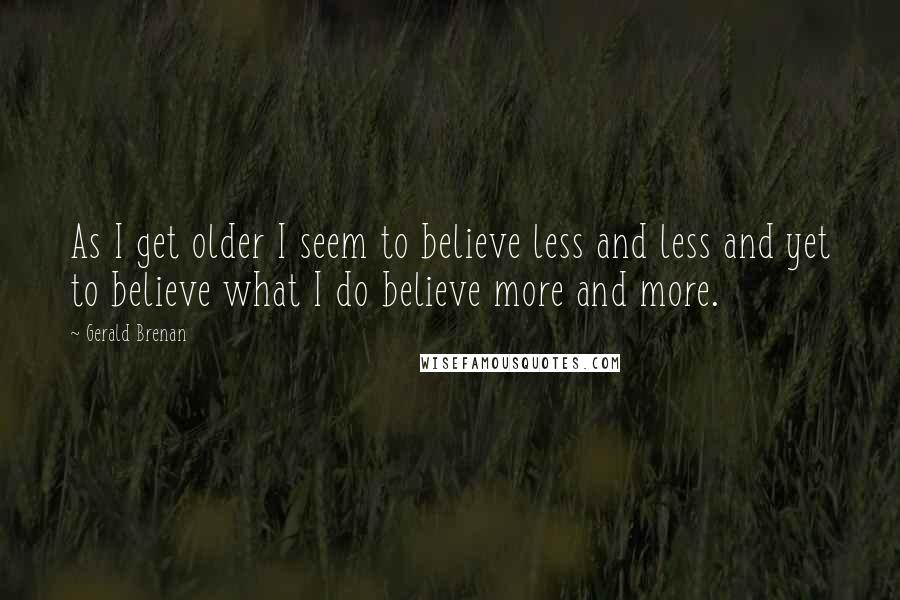 Gerald Brenan Quotes: As I get older I seem to believe less and less and yet to believe what I do believe more and more.