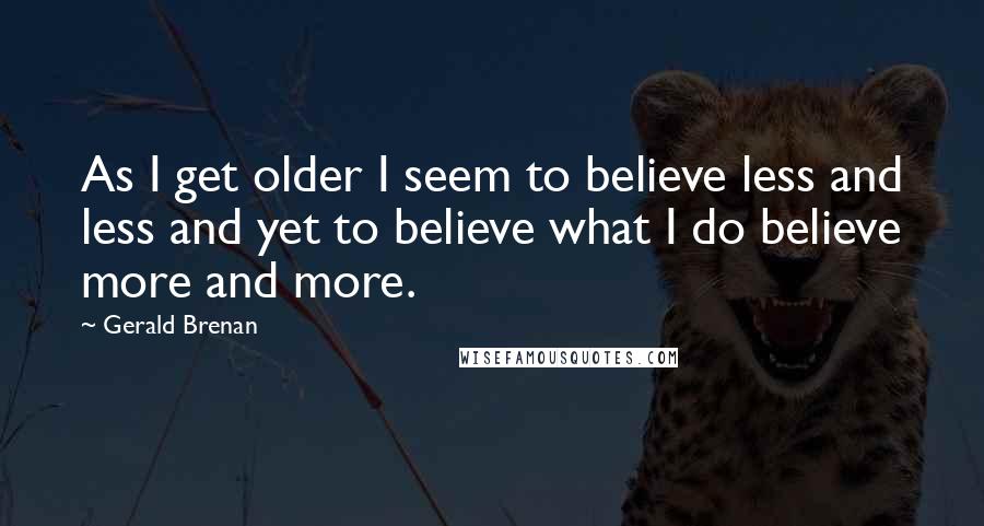 Gerald Brenan Quotes: As I get older I seem to believe less and less and yet to believe what I do believe more and more.
