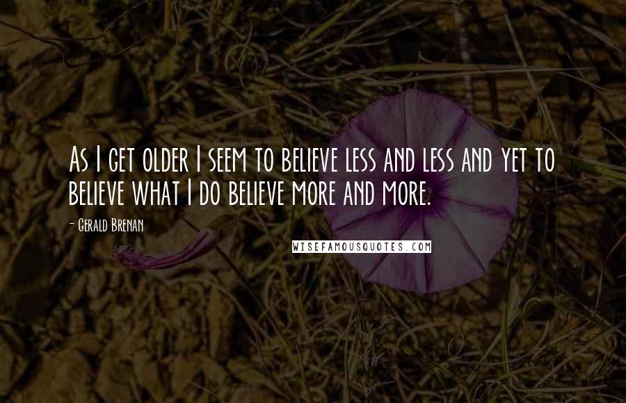 Gerald Brenan Quotes: As I get older I seem to believe less and less and yet to believe what I do believe more and more.