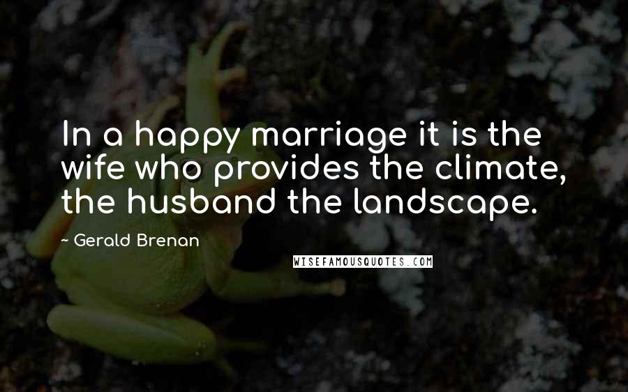 Gerald Brenan Quotes: In a happy marriage it is the wife who provides the climate, the husband the landscape.