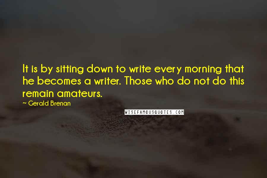 Gerald Brenan Quotes: It is by sitting down to write every morning that he becomes a writer. Those who do not do this remain amateurs.