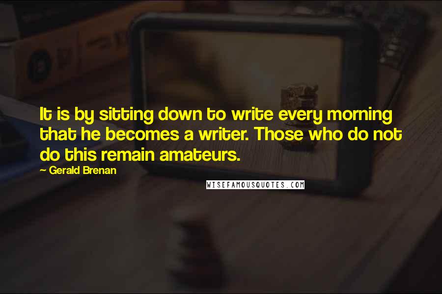 Gerald Brenan Quotes: It is by sitting down to write every morning that he becomes a writer. Those who do not do this remain amateurs.