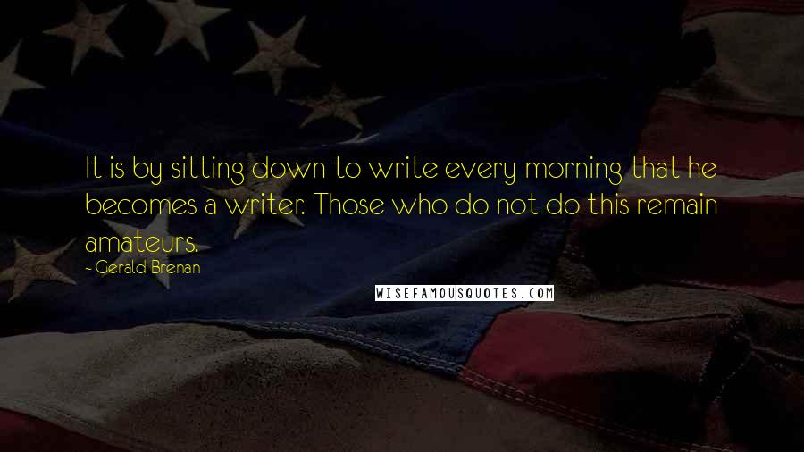 Gerald Brenan Quotes: It is by sitting down to write every morning that he becomes a writer. Those who do not do this remain amateurs.