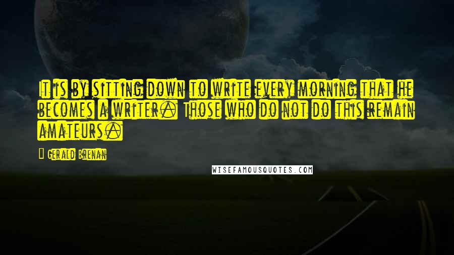 Gerald Brenan Quotes: It is by sitting down to write every morning that he becomes a writer. Those who do not do this remain amateurs.