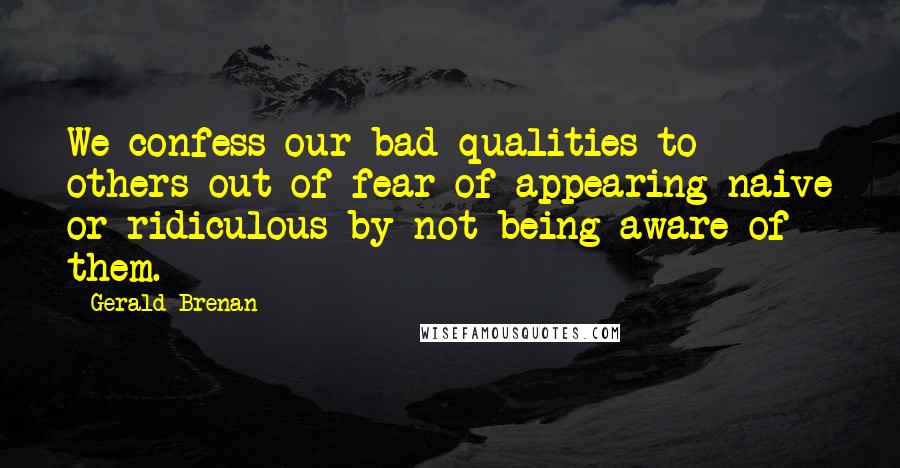 Gerald Brenan Quotes: We confess our bad qualities to others out of fear of appearing naive or ridiculous by not being aware of them.