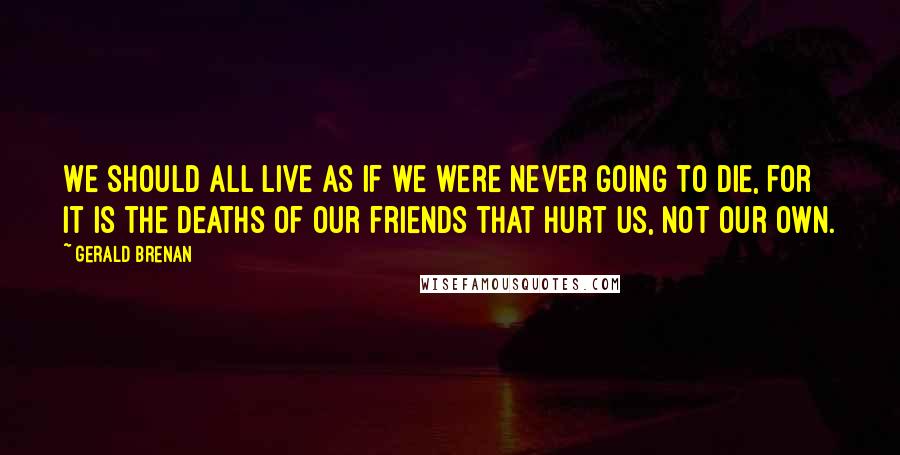 Gerald Brenan Quotes: We should all live as if we were never going to die, for it is the deaths of our friends that hurt us, not our own.