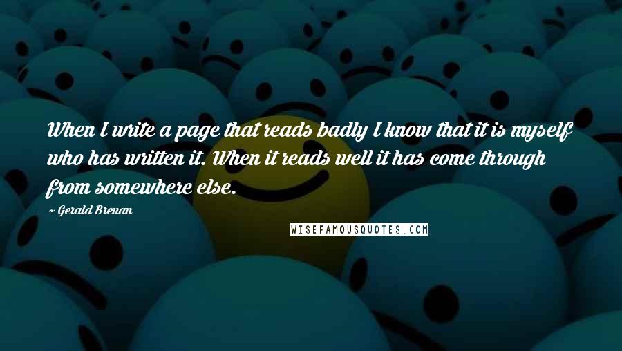 Gerald Brenan Quotes: When I write a page that reads badly I know that it is myself who has written it. When it reads well it has come through from somewhere else.