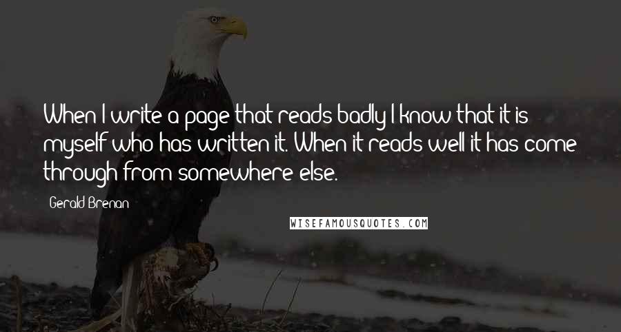 Gerald Brenan Quotes: When I write a page that reads badly I know that it is myself who has written it. When it reads well it has come through from somewhere else.