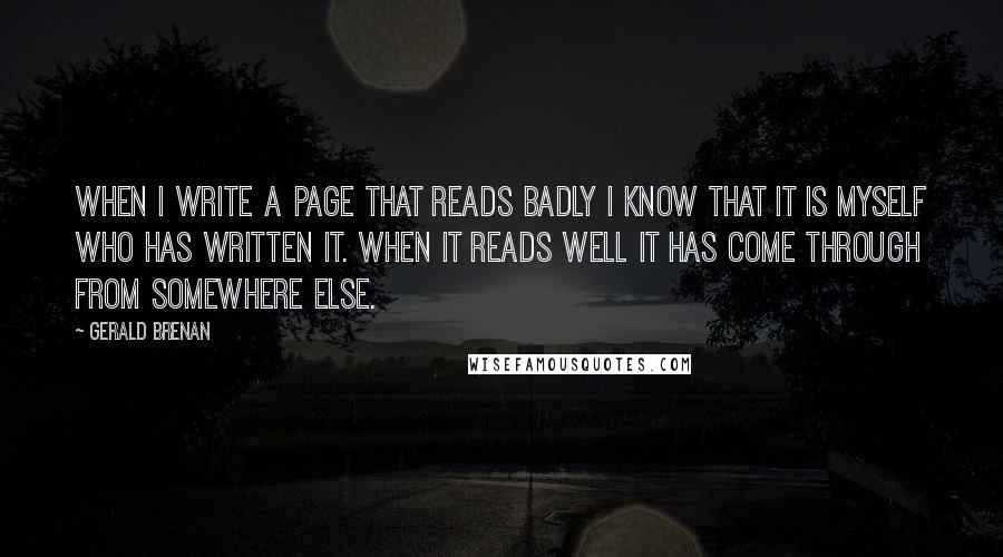 Gerald Brenan Quotes: When I write a page that reads badly I know that it is myself who has written it. When it reads well it has come through from somewhere else.