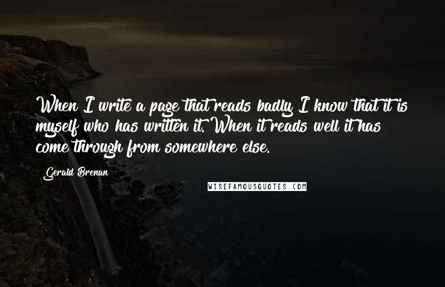 Gerald Brenan Quotes: When I write a page that reads badly I know that it is myself who has written it. When it reads well it has come through from somewhere else.