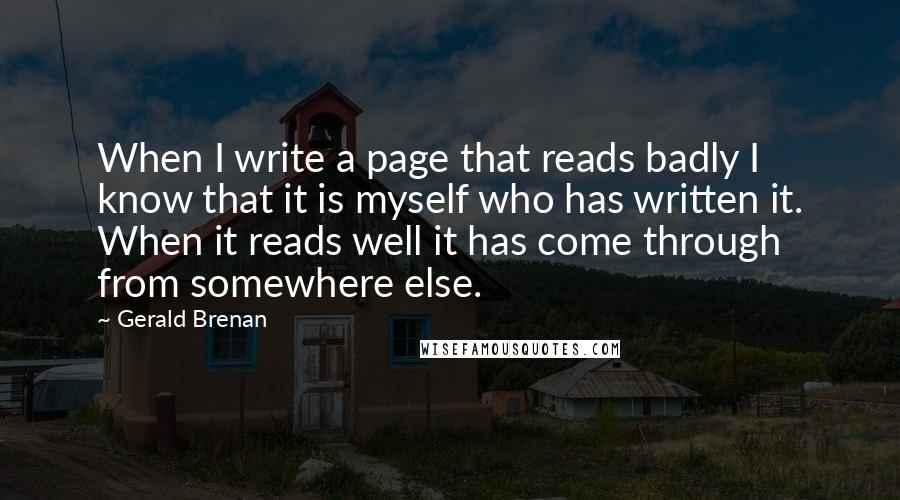 Gerald Brenan Quotes: When I write a page that reads badly I know that it is myself who has written it. When it reads well it has come through from somewhere else.