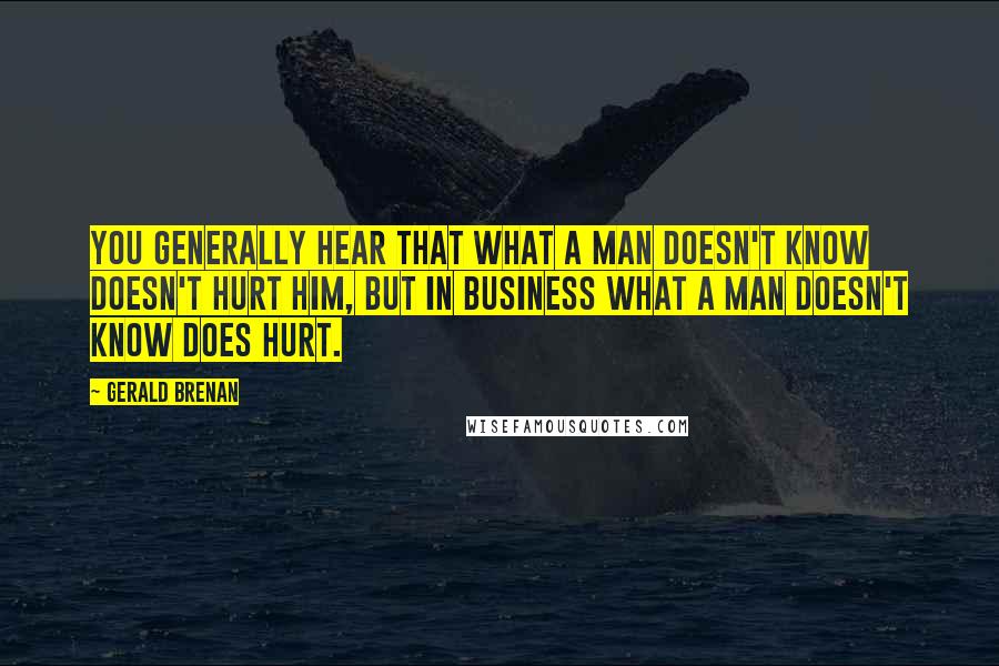 Gerald Brenan Quotes: You generally hear that what a man doesn't know doesn't hurt him, but in business what a man doesn't know does hurt.