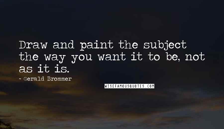 Gerald Brommer Quotes: Draw and paint the subject the way you want it to be, not as it is.