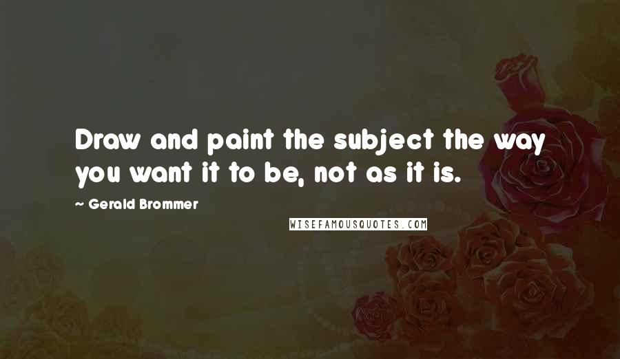 Gerald Brommer Quotes: Draw and paint the subject the way you want it to be, not as it is.