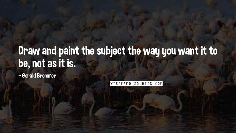 Gerald Brommer Quotes: Draw and paint the subject the way you want it to be, not as it is.