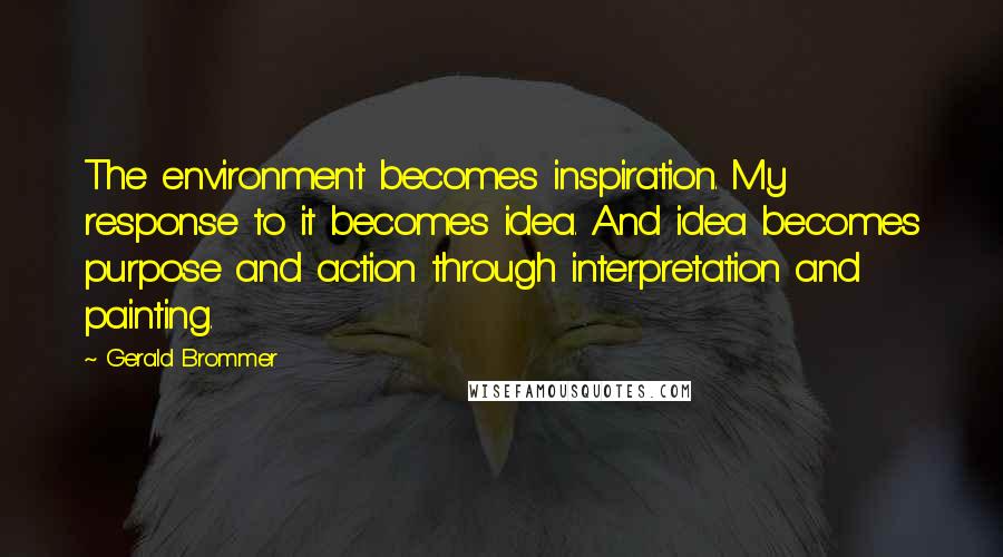 Gerald Brommer Quotes: The environment becomes inspiration. My response to it becomes idea. And idea becomes purpose and action through interpretation and painting.