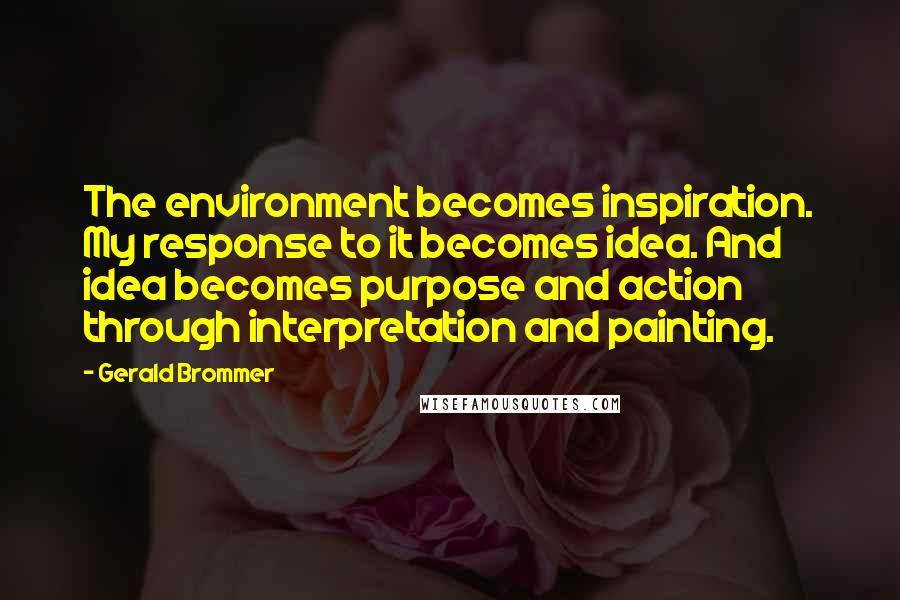 Gerald Brommer Quotes: The environment becomes inspiration. My response to it becomes idea. And idea becomes purpose and action through interpretation and painting.