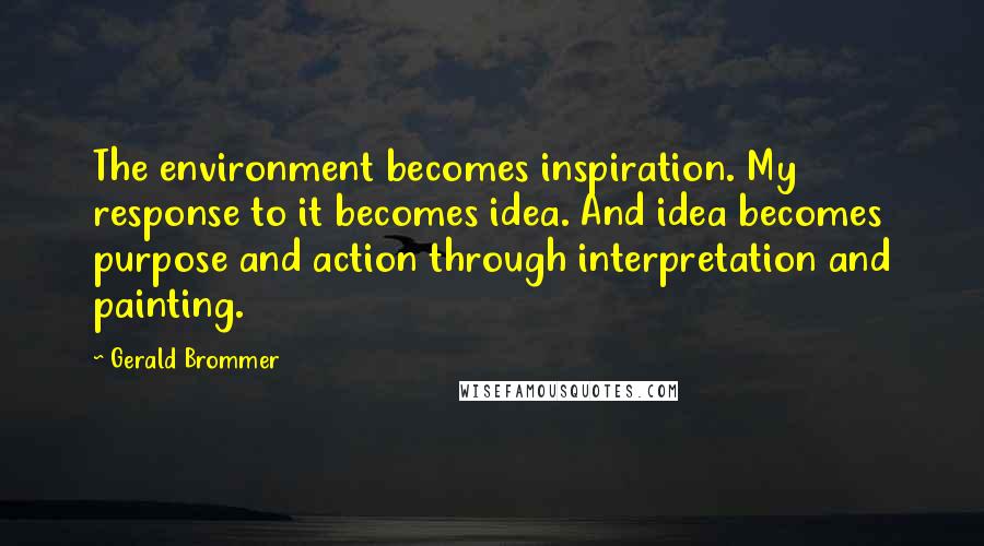 Gerald Brommer Quotes: The environment becomes inspiration. My response to it becomes idea. And idea becomes purpose and action through interpretation and painting.