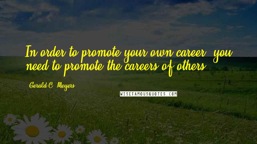 Gerald C. Meyers Quotes: In order to promote your own career, you need to promote the careers of others.