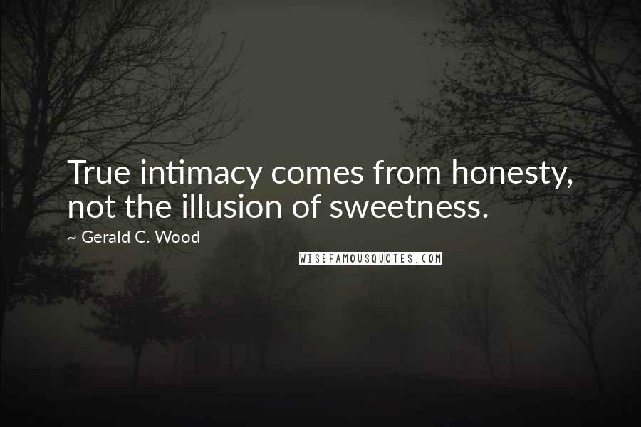 Gerald C. Wood Quotes: True intimacy comes from honesty, not the illusion of sweetness.