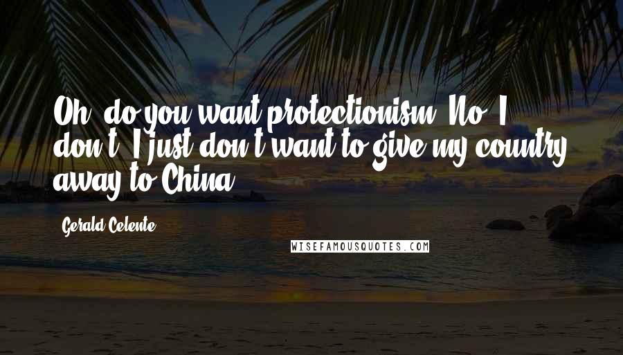 Gerald Celente Quotes: Oh, do you want protectionism? No, I don't. I just don't want to give my country away to China.