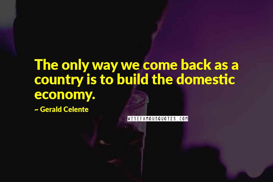 Gerald Celente Quotes: The only way we come back as a country is to build the domestic economy.