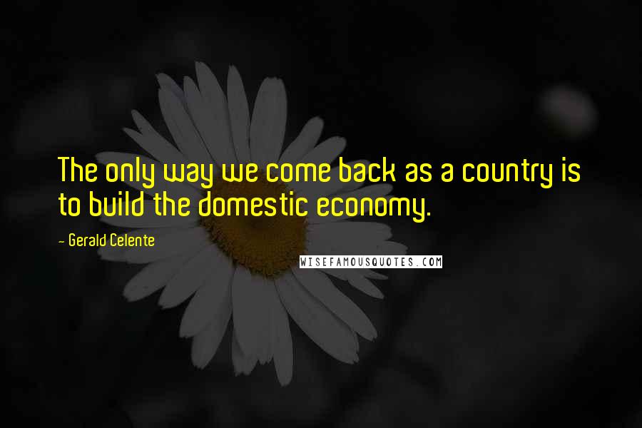 Gerald Celente Quotes: The only way we come back as a country is to build the domestic economy.